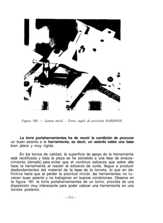 Figura 180. — Luneta móvil. - Torno inglés de precisión HARDINGE
La torre portaherramientas ha de reunir la condición de procurar
un buen asiento a la herramienta, es decir, un asiento sobre una base
bien plana y muy rígida.
En los tornos de calidad, la superficie de apoyo de la herramienta
está rectificada y toda la pieza se ha sometido a una fase de endure-
cimiento (temple) para evitar que el continuo esfuerzo que sobre ella
hace la herramienta al resistir el esfuerzo de corte, llegue a producir
desfondamientos del material de la base de la torreta, lo que en de-
finitiva haría que al perder la planitud inicial, las herramientas no tu-
vieran buen asiento y no trabajaran en buenas condiciones. Observe en
la figura 181 la torre portaherramientas de un torno, provista de una
disposición muy interesante para poder colocar una herramienta en una
torreta posterior.
—311—
 