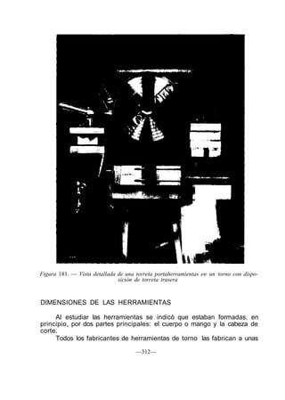 Figura 181. — Vista detallada de una torreta portaherramientas en un torno con dispo-
sición de torreta trasera
DIMENSIONES DE LAS HERRAMIENTAS
Al estudiar las herramientas se indicó que estaban formadas, en
principio, por dos partes principales: el cuerpo o mango y la cabeza de
corte.
Todos los fabricantes de herramientas de torno las fabrican a unas
—312—
 