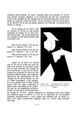 medidas determinadas, es decir, puestos todos de acuerdo en norma-
lizar dichas medidas, llegaron a la conclusión de que era conveniente
unificar las medidas de los mangos de las herramientas para poder mon-
tarlas en cualquier marca de tomo. Vea en la figura 182 una herramien-
ta de cilindrar en la que se puede apreciar con claridad el cuerpo de la
misma o mango.
En el croquis de la figura 183
se muestra la forma en que queda
instalado el mango en la torre por-
taherramientas. Las dimensiones de
los mangos de las herramientas más
corrientes son:
Para tornos hasta 2 CV de po-
tencia = h (altura) = 1 6 mm.
Para tornos hasta 6 CV de po-
tencia =h (altura) = 20 a 22 mm.
Para tornos hasta 10 CV de po-
tencia =h (altura) = 25 mm.
Usted ha de tener en cuenta
que el filo de la arista de corte se
halla casi siempre a una altura igual
que la cara superior del mango de
la herramienta, y que, por lo tanto,
cuando se proyecta un torno de una
potencia determinada, esta potencia
determina las dimensiones de los
mangos de la herramientas, es de-
cir, están calculados, y los mangos,
a su vez, determinan la cota h de la
figura 183. Así, pues, siguiendo la
aproximada equivalencia de poten-
cia que se ha establecido anterior-
mente, se tiene que una herramienta
de mango de 16 mm , puede colocarse en cualquier torno que tenga
una potencia igual o inferior a 2 CV, en la seguridad de que quedará
centrada sensiblemente, o sino, habrá que calzarse por su parte in-
ferior con algún suplemento delgado, pero en ningún caso quedará
más alta.
Figura 182. — Herramienta de cilindrar
en la que se puede apreciar el cuerpo o
mango
—313—
 