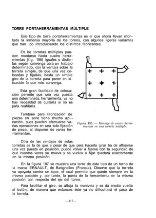 TORRE PORTAHERRAMIENTAS MÚLTIPLE
Este tipo de torre portaherramientas es el que ahora llevan mon-
tada la inmensa mayoría de los tornos, con algunas ligeras variantes
que han ¡do introduciendo los distintos fabricantes.
En las torretas múltiples pue-
den montarse hasta cuatro herra-
mientas (fig. 186) iguales o distin-
tas según convenga para un trabajo
determinado, con la ventaja sobre la
torreta simple, de que una vez co-
locadas y fijadas, basta un simple
giro de la torreta para poner en si-
tuación la que más convenga.
Esta gran facilidad de coloca-
ción permite que una vez puesta
una determinada, herramienta, ya no
hay necesidad de quitarla si no es
para reafilarla.
También para fabricación de
piezas en serie tiene mucha apli-
cación, pues pueden efectuarse va-
rias operaciones en una sola fijación
de pieza, al disponer de varias he-
rramientas.
Figura 186. — Montaje de cuatro herra-
mientas en una torreta múltiple.
Otra de las ventajas de estas
torretas es la de que a pesar de que para hacerla girar ha de aflojarse
una vez puesta en posición, puede volver a fijarse con la seguridad de
que cuantas veces se mueva y se vuelva a fijar quedará exactamente
en la misma posición.
En la figura 187 se muestra una torre de este tipo de un torno de
la marca ERNAULT, de Batignolles (Francia). Observe que la torreta
va apoyada contra un tope, el cual permite que quede siempre en la
misma posición y, por tanto, la punta de la herramienta en la misma
posición con respecto del eje del torno.
Para facilitar el giro, se afloja la manivela y se da media vuelta
al botón, de manera que entonces éste ya no dificultará el paso de
la torreta.
—317—
 