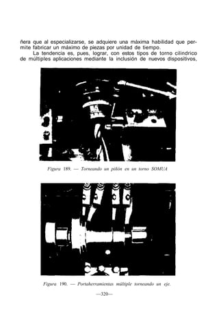 ñera que al especializarse, se adquiere una máxima habilidad que per-
mite fabricar un máximo de piezas por unidad de tiempo.
La tendencia es, pues, lograr, con estos tipos de torno cilindrico
de múltiples aplicaciones mediante la inclusión de nuevos dispositivos,
Figura 189. — Torneando un piñón en un torno SOMUA
Figura 190. — Portaherramientas múltiple torneando un eje.
—320—
 