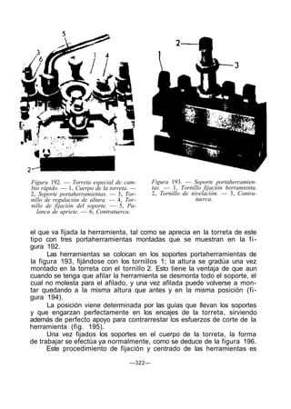 Figura 192. — Torreta especial de cam-
bio rápido. — 1, Cuerpo de la torreta. —
2, Soporte portaherramientas. — 3, Tor-
nillo de regulación de altura. — 4, Tor-
nillo de fijación del soporte. — 5, Pa-
lanca de apriete. — 6, Contratuerca.
Figura 193. — Soporte portaherramien-
tas. — 1, Tornillo fijación herramienta.
2, Tornillo de nivelación. — 3, Contra-
tuerca.
el que va fijada la herramienta, tal como se aprecia en la torreta de este
tipo con tres portaherramientas montadas que se muestran en la fi-
gura 192.
Las herramientas se colocan en los soportes portaherramientas de
la figura 193, fijándose con los tornillos 1; la altura se gradúa una vez
montado en la torreta con el tornillo 2. Esto tiene la ventaja de que aun
cuando se tenga que afilar la herramienta se desmonta todo el soporte, el
cual no molesta para el afilado, y una vez afilada puede volverse a mon-
tar quedando a la misma altura que antes y en la misma posición (fi-
gura 194).
La posición viene determinada por las guías que llevan los soportes
y que engarzan perfectamente en los encajes de la torreta, sirviendo
además de perfecto apoyo para contrarrestar los esfuerzos de corte de la
herramienta (fig. 195).
Una vez fijados los soportes en el cuerpo de la torreta, la forma
de trabajar se efectúa ya normalmente, como se deduce de la figura 196.
Este procedimiento de fijación y centrado de las herramientas es
—322—
 