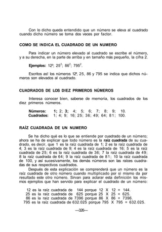 Con lo dicho queda entendido que un número se eleva al cuadrado
cuando dicho número se toma dos veces por factor.
COMO SE INDICA EL CUADRADO DE UN NUMERO
Para indicar un número elevado al cuadrado se escribe el número,
y a su derecha, en la parte de arriba y en tamaño más pequeño, la cifra 2.
Ejemplos: 12²; 252
; 862
; 7952
.
Escritos as! los números 12², 25, 86 y 795 se indica que dichos nú-
meros son elevados al cuadrado.
CUADRADOS DE LOS DIEZ PRIMEROS NÚMEROS
Interesa conocer bien, saberse de memoria, los cuadrados de los
diez primeros números.
Números: 1; 2; 3; 4; 5; 6; 7; 8; 9; 10.
Cuadrados: 1; 4; 9; 16; 25; 36; 49; 64; 81; 100.
RAÍZ CUADRADA DE UN NUMERO
Se ha dicho qué es lo que se entiende por cuadrado de un número;
ahora se ha de explicar que todo número es la raíz cuadrada de su cua-
drado, es decir, que 1 es la raíz cuadrada de 1; 2 es la raíz cuadrada de
4; 3 es la raíz cuadrada de 9; 4 es la raíz cuadrada de 16; 5 es la raíz
cuadrada de 25; 6 es la raíz cuadrada de 36; 7 la raíz cuadrada de 49;
8 la raíz cuadrada de 64; 9 la raíz cuadrada de 81; 10 la raíz cuadrada
de 100, y así sucesivamente, los demás números son las raíces cuadra-
das de sus respectivos cuadrados.
Después de esta explicación se comprenderá que un número es la
raíz cuadrada de otro número cuando multiplicado por sí mismo da por
resultado este otro número. Sirvan para aclarar esta definición los mis-
mos ejemplos que han servido para explicar el cuadrado de un número:
12 es la raíz cuadrada de 144 porque 12 X 12 = 144.
25 es la raíz cuadrada de 625 porque 25 X 25 = 625.
86 es la raíz cuadrada de 7396 porque 86 X 86 = 7396.
795 es la raíz cuadrada de 632.025 porque 795 X 795 = 632.025.
—326—
 