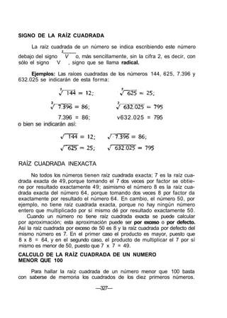 SIGNO DE LA RAÍZ CUADRADA
La raíz cuadrada de un número se indica escribiendo este número
2
debajo del signo V o, más sencillamente, sin la cifra 2, es decir, con
sólo el signo V , signo que se llama radical.
Ejemplos: Las raíces cuadradas de los números 144, 625, 7.396 y
632.025 se indicarán de esta forma:
7.396 = 86; v632.025 = 795
o bien se indicarán así:
RAÍZ CUADRADA INEXACTA
No todos los números tienen raíz cuadrada exacta; 7 es la raíz cua-
drada exacta de 49, porque tomando el 7 dos veces por factor se obtie-
ne por resultado exactamente 49; asimismo el número 8 es la raíz cua-
drada exacta del número 64, porque tomando dos veces 8 por factor da
exactamente por resultado el número 64. En cambio, el número 50, por
ejemplo, no tiene raíz cuadrada exacta, porque no hay ningún número
entero que multiplicado por sí mismo dé por resultado exactamente 50.
Cuando un número no tiene raíz cuadrada exacta se puede calcular
por aproximación; esta aproximación puede ser por exceso o por defecto.
Así la raíz cuadrada por exceso de 50 es 8 y la raíz cuadrada por defecto del
mismo número es 7. En el primer caso el producto es mayor, puesto que
8 x 8 = 64, y en el segundo caso, el producto de multiplicar el 7 por sí
mismo es menor de 50, puesto que 7 x 7 = 49.
CALCULO DE LA RAÍZ CUADRADA DE UN NUMERO
MENOR QUE 100
Para hallar la raíz cuadrada de un número menor que 100 basta
con saberse de memoria los cuadrados de los diez primeros números.
—327—
 