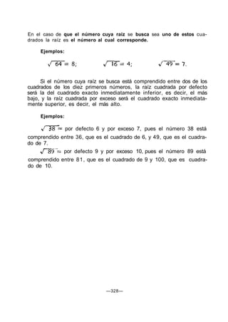 En el caso de que el número cuya raíz se busca sea uno de estos cua-
drados la raíz es el número al cual corresponde.
Ejemplos:
Si el número cuya raíz se busca está comprendido entre dos de los
cuadrados de los diez primeros números, la raíz cuadrada por defecto
será la del cuadrado exacto inmediatamente inferior, es decir, el más
bajo, y la raíz cuadrada por exceso será el cuadrado exacto inmediata-
mente superior, es decir, el más alto.
Ejemplos:
por defecto 6 y por exceso 7, pues el número 38 está
comprendido entre 36, que es el cuadrado de 6, y 49, que es el cuadra-
do de 7.
por defecto 9 y por exceso 10, pues el número 89 está
comprendido entre 81, que es el cuadrado de 9 y 100, que es cuadra-
do de 10.
—328—
 