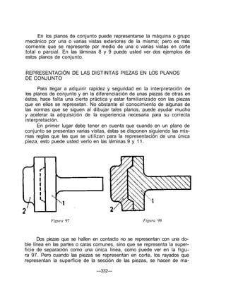En los planos de conjunto puede representarse la máquina o grupc
mecánico por una o varias vistas exteriores de la misma; pero es más
corriente que se represente por medio de una o varias vistas en corte
total o parcial. En las láminas 8 y 9 puede usted ver dos ejemplos de
estos planos de conjunto.
REPRESENTACIÓN DE LAS DISTINTAS PIEZAS EN LOS PLANOS
DE CONJUNTO
Para llegar a adquirir rapidez y seguridad en la interpretación de
los planos de conjunto y en la diferenciación de unas piezas de otras en
éstos, hace falta una cierta práctica y estar familiarizado con las piezas
que en ellos se represetan. No obstante el conocimiento de algunas de
las normas que se siguen al dibujar tales planos, puede ayudar mucho
y acelerar la adquisición de la experiencia necesaria para su correcta
interpretación.
En primer lugar debe tener en cuenta que cuando en un plano de
conjunto se presentan varias vistas, éstas se disponen siguiendo las mis-
mas reglas que las que se utilizan para la representación de una única
pieza, esto puede usted verlo en las láminas 9 y 11.
Figura 97 Figura 98
Dos piezas que se hallen en contacto no se representan con una do-
ble línea en las partes o caras comunes, sino que se representa la super-
ficie de separación como una única línea, como puede ver en la figu-
ra 97. Pero cuando las piezas se representan en corte, los rayados que
representan la superficie de la sección de las piezas, se hacen de ma-
—332—
 