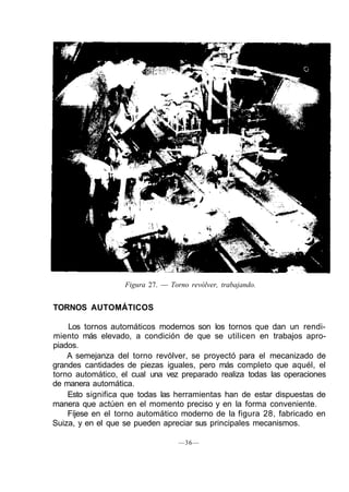 Figura 27. — Torno revólver, trabajando.
TORNOS AUTOMÁTICOS
Los tornos automáticos modernos son los tornos que dan un rendi-
miento más elevado, a condición de que se utilicen en trabajos apro-
piados.
A semejanza del torno revólver, se proyectó para el mecanizado de
grandes cantidades de piezas iguales, pero más completo que aquél, el
torno automático, el cual una vez preparado realiza todas las operaciones
de manera automática.
Esto significa que todas las herramientas han de estar dispuestas de
manera que actúen en el momento preciso y en la forma conveniente.
Fíjese en el torno automático moderno de la figura 28, fabricado en
Suiza, y en el que se pueden apreciar sus principales mecanismos.
—36—
 