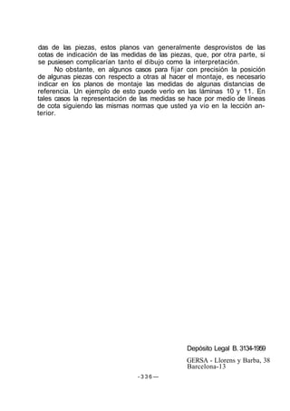 das de las piezas, estos planos van generalmente desprovistos de las
cotas de indicación de las medidas de las piezas, que, por otra parte, si
se pusiesen complicarían tanto el dibujo como la interpretación.
No obstante, en algunos casos para fijar con precisión la posición
de algunas piezas con respecto a otras al hacer el montaje, es necesario
indicar en los planos de montaje las medidas de algunas distancias de
referencia. Un ejemplo de esto puede verlo en las láminas 10 y 11. En
tales casos la representación de las medidas se hace por medio de líneas
de cota siguiendo las mismas normas que usted ya vio en la lección an-
terior.
Depósito Legal B. 3134-1959
GERSA - Llorens y Barba, 38
Barcelona-13
- 3 3 6 —
 