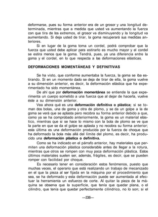 deformarse, pues su forma anterior era de un grosor y una longitud de-
terminada, mientras que a medida que usted va aumentando la fuerza
con que tira de los extremos, el grosor va disminuyendo y la longitud va
aumentando. Si deja usted de tirar, la goma recuperará sus medidas an-
teriores.
Si en lugar de la goma toma un cordel, podrá comprobar que la
fuerza que usted debe aplicar para estirarlo es mucho mayor y el cordel
se estira menos que la goma. Tendrá, pues, ya una diferencia entre la
goma y el cordel, en lo que respecta a las deformaciones elásticas.
DEFORMACIONES MOMENTÁNEAS Y DEFINITIVAS
Se ha visto, que conforme aumentaba la fuerza, la goma se iba es-
tirando. Si en un momento dado se deja de tirar de ella, la goma vuelve
a su dimensión anterior, es decir, la deformación elástica que ha expe-
rimentado ha sido momentánea.
De ahí que por deformación momentánea se entiende la que expe-
rimenta un cuerpo sometido a una fuerza que al dejar de hacerla, vuelve
éste a su dimensión anterior.
Vea ahora qué es una deformación definitiva o plástica; si se to-
man dos bolas, una de goma y otra de plomo, y se da un golpe a la de
goma se verá que se aplasta pero recobra su forma anterior debido a que,
como ya se ha comprobado anteriormente, la goma es un material elás-
tico, mientras que si se hace lo mismo con la bola de plomo se ve que
la parte en que se da el golpe se aplasta y no recobra su forma anterior;
esta última es una deformación producida por la fuerza de choque que
ha deformado la bola más allá del límite del plomo, es decir, ha produ-
cido una deformación plástica o definitiva.
Como se ha indicado en el párrafo anterior, hay materiales que per-
miten una deformación plástica considerable antes de llegar a la rotura,
mientras que otros se rompen con muy poca deformación plástica. Estos
últimos materiales suelen ser, además, frágiles, es decir, que se pueden
romper con facilidad por choque.
Es necesario tener en consideración estos fenómenos, puesto que
muchas veces, el operario que está realizando un trabajo de mecanizado
en el que la pieza al ser fijada en la máquina por el procedimiento que
sea, se ha deformado y esta deformación puede ser aumentada al efec-
tuar la herramienta un esfuerzo de corte. Al quitar la pieza de la má-
quina se observa que la superficie, que tenía que quedar plana, o el
cilindro, que tenía que quedar perfectamente cilindrico, no lo son; si el
—338—
 