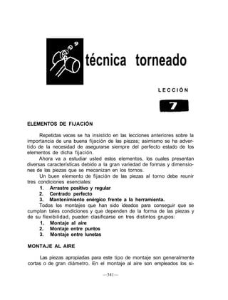 técnica torneado
L E C C I Ó N
ELEMENTOS DE FIJACIÓN
Repetidas veces se ha insistido en las lecciones anteriores sobre la
importancia de una buena fijación de las piezas; asimismo se ha adver-
tido de la necesidad de asegurarse siempre del perfecto estado de los
elementos de dicha fijación.
Ahora va a estudiar usted estos elementos, los cuales presentan
diversas características debido a la gran variedad de formas y dimensio-
nes de las piezas que se mecanizan en los tornos.
Un buen elemento de fijación de las piezas al torno debe reunir
tres condiciones esenciales:
1. Arrastre positivo y regular
2. Centrado perfecto
3. Mantenimiento enérgico frente a la herramienta.
Todos los montajes que han sido ideados para conseguir que se
cumplan tales condiciones y que dependen de la forma de las piezas y
de su flexibilidad, pueden clasificarse en tres distintos grupos:
1. Montaje al aire
2. Montaje entre puntos
3. Montaje entre lunetas
MONTAJE AL AIRE
Las piezas apropiadas para este tipo de montaje son generalmente
cortas o de gran diámetro. En el montaje al aire son empleados los si-
—341—
 