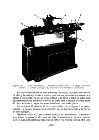 Figura 28. — Torno automático: 1, bancada;2, cabezal móvil-, 3, grupo de herra-
mientas; 4, cabeza! principal; 5, dispositivo de alimentación automática.
La sincronización de las herramientas, es decir, la puesta en marcha
dé ellas y la salida justa de una en el preciso momento en que empieza a
cortar la siguiente, ha de ser muy precisa y se lleva a cabo, al igual que
tas operaciones de alimentar y cortar la pieza con el mando de unas levas
de disco o tambor, especialmente diseñadas para cada pieza.
En la figura 29 observe el torno automático de la figura 2 en pleno
trabajó. Se puede apreciar la disposición de las herramientas y la forma
en que trabajan.
Fíjese en la leva (1) que pone en acción a la herramienta (2) median-
te el juego de palancas (9); cuando esta herramienta termina su opera-
ción, el juego de palancas hace que se retire y al mismo tiempo otra leva
—37—
 