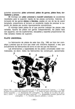 Figura 198. — Vista anterior y posterior de un plato universal de 3 garras. — 1, Juego
de patas irreversibles para diámetros grandes. — 2, Juego de patas irreversibles para diá-
metros pequeños. — 3, Alojamiento del contraplato. —4. Anclaje de la llave de aper-
tura y cierre. — 5, Cuerpo del plato universal. — 6. Alojamiento tornillos fijación del
contraplato. — 7, Tornillos fijación piñones y corona.
—342—
guientes accesorios: plato universal; platos de garras, platos lisos, tor-
neadores y pinzas.
El montaje con plato universal o mandril americano da excelentes
resultados para la sujeción rápida de las piezas corrientes. Además, el
torneado de las garras dulces o blandas, usadas en vez de las de acero'
templado, proporciona al tornero un excelente medio de precisar la su-
jeción de piezas por puntos rigurosamente concéntricos.
El montaje sobre platos es el que permite trabajar las piezas más
variadas. Aparte los platos con garras independientes, los platos lisos
con agujeros, con los suplementos, escuadras y soportes proporcionan los
más variados medios de sujeción.
PLATO UNIVERSAL
La fabricación de platos de este tipo (fig. 198) se hizo tan com-
pleja y precisa que se tuvo que crear una industria especial, o sea, que
actualmente los fabricantes de torno no son los que los fabrican.
Las dimensiones y capacidades de los platos universales están nor-
malizadas, es decir, todos los fabricantes los construyen, aproximada-
 