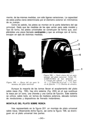 mente, de las mismas medidas, con sólo ligeras variaciones. La capacidad
de estos piafas viene determinada por el diámetro exterior en milímetros
de su cuerpo.
Como es sabido, los platos se montan en la parte delantera del eje
principal. Dado que las medidas de los ejes varían para cada modelo y
tipo de torno, los platos universales se construyen de forma que, aco-
plándoles una pieza llamada contraplato y que se entrega con el torno,
encajan en ejes de distintas medidas.
Figura 199. — Rosca del eje para la
montura del plato universal.
Figura 200. — Nariz cónica del eje para
montaje del plato universal. Torno PE-
GARD-ECHEA de San Sebastián. —
1, Cuerpo del cabezal. — 2, Nariz cóni-
ca. — 3, Punto fijo en el eje. -— 4, Tuer-
ca de fijación. — 5, Chaveta de arrastre.
Aunque la mayoría de los tornos llevan el acoplamiento del plato
sobre rosca (fig. 199), hay otro sistema (fig. 200) en el que sustituye
la rosca por un cono, una chaveta y una tuerca de fijación. Este sistema
se utiliza, sobre todo, en tornos de mediana potencia, elevado número
de revoluciones y dispositivos de frenado instantáneo.
MONTAJE DEL PLATO SOBRE ROSCA
Vea representado en la figura 201 un montaje de plato universal
sobre rosca. Observando dicha figura, así como la figura 198, se distin-
guen en el plato universal tres partes:
—343—
 
