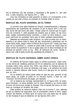 bre el diámetro (D) del encaste y repartidos a 60 grados si son seis
(ver, a este respecto, las figuras 201 y 198).
Una vez montados en esta posición el plato y el contraplato, y for-
mando ya una sola unidad, se procede al montaje sobre el torno.
MONTAJE DEL PLATO UNIVERSAL EN EL TORNO
Lo primero que debe hacerse es limpiar cuidadosamente y engrasar
ligeramente las superficies de contacto (72 de la figura 201) y las ros-
cas, tanto del eje como del plato. Tenga usted en cuenta que la super-
ficie de contacto T, está ajustada de manera que el plato, al ser mon-
tado, queda automáticamente centrado y como es fácil deducir, cual-
quier partícula de suciedad haría que el plato quedase descentrado.
Después de efectuada esta limpieza, se toma el plato con la mano
derecha y se coloca ante la rosca del eje, entrándolo y girándolo con la
mano hacia atrás, según indica la flecha de la figura 201, hasta que hace
tope en la superficie 72; cuando el plato está a punto de hacer tope se
bloca contra la superficie 7» de un golpe seco con la llave montada en los
piñones de apriete (4de la fig. 198). El esfuerzo de corte, tiende a
clavar aún más el plato contra las superficies de contacto 72-
MONTAJE DE PLATO UNIVERSAL SOBRE NARIZ CÓNICA
El sistema de fijación sobre rosca va siendo sustituido, sobre todo,
en los tornos de mediana potencia (6 CV en adelante), por el sistema de
montaje sobre nariz cónica (fig. 202), que ofrece la ventaja de que la
misma superficie (9) sirve de centraje y de tope, y el esfuerzo de corte
tiende a clavarlo todavía más fuerte, tanto si el eje gira en un sentido
que en otro.
En el sistema de rosca puede darse el caso de que, girando el eje
hacia atrás, se suelte el plato en un frenazo fuerte, o bien en una
"clavada" de herramienta de segar, por ejemplo.
En el sistema de montaje representado en la figura 202, el plato,
para montarlo, se toma también con la mano derecha y se monta sobre
el cono, de forma que encaje la chaveta. Con el ajuste del cono y la cha-
veta se consigue el arrastre del plato.
Este arrastre se refuerza todavía más con la tuerca 7, que, además
de ser un sistema de seguridad, fija al contraplato contra el cono, según
indican las flechas, al hacer girar la tuerca con una llave que se apoya
en las muescas 8 que se observan en las figuras 202 y 201.
—345—
 