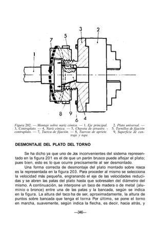 Figura 202. — Montaje sobre nariz cónica. — 1. Eje principal.
3, Contraplato. — 4, Nariz cónica. — 5, Chaveta de arrastre. -
contraplato. — 7, Tuerca de fijación. — 8, Tuercas de apriete.
traje y tope.
DESMONTAJE DEL PLATO DEL TORNO
2. Plato universal. —
5, Tornillos de fijación
9, Superficie de cen-
Se ha dicho ya que uno de Jos inconvenientes del sistema represen-
tado en la figura 201 es el de que un parón brusco puede aflojar el plato;
pues bien, esto es lo que ocurre precisamente al ser desmontado.
Una forma correcta de desmontaje del plato montado sobre rosca
es la representada en la figura 203. Para proceder al mismo se selecciona
la velocidad más pequeña, engranando el eje de las velocidades reduci-
das y se abren las patas del plato hasta que sobresalen del diámetro del
mismo. A continuación, se interpone un taco de madera o de metal (alu-
minio o bronce) entre una de las patas y la bancada, según se indica
en la figura. La altura del taco ha de ser, aproximadamente, la altura de
puntos sobre bancada que tenga el torna Por último, se pone el torno
en marcha, suavemente, según indica la flecha, es decir, hacia atrás, y
—346—
 