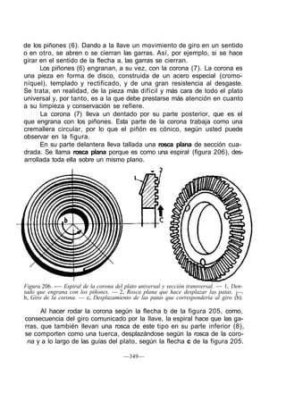de los piñones (6). Dando a la llave un movimiento de giro en un sentido
o en otro, se abren o se cierran las garras. Así, por ejemplo, si se hace
girar en el sentido de la flecha a, las garras se cierran.
Los piñones (6) engranan, a su vez, con la corona (7). La corona es
una pieza en forma de disco, construida de un acero especial (cromo-
níquel), templado y rectificado, y de una gran resistencia al desgaste.
Se trata, en realidad, de la pieza más difícil y más cara de todo el plato
universal y, por tanto, es a la que debe prestarse más atención en cuanto
a su limpieza y conservación se refiere.
La corona (7) lleva un dentado por su parte posterior, que es el
que engrana con los piñones. Esta parte de la corona trabaja como una
cremallera circular, por lo que el piñón es cónico, según usted puede
observar en la figura.
En su parte delantera lleva tallada una rosca plana de sección cua-
drada. Se llama rosca plana porque es como una espiral (figura 206), des-
arrollada toda ella sobre un mismo plano.
Figura 206. -— Espiral de la corona del plato universal y sección transversal. — 1, Den-
tado que engrana con los piñones. — 2, Rosca plana que hace desplazar las patas. ¡—.
b, Giro de la corona. — c, Desplazamiento de las patas que correspondería al giro (b).
Al hacer rodar la corona según la flecha b de la figura 205, como,
consecuencia del giro comunicado por la llave, la espiral hace que las ga-
rras, que también llevan una rosca de este tipo en su parte inferior (8),
se comporten como una tuerca, desplazándose según la rosca de la coro-
na y a lo largo de las guías del plato, según la flecha c de la figura 205.
—349—
 