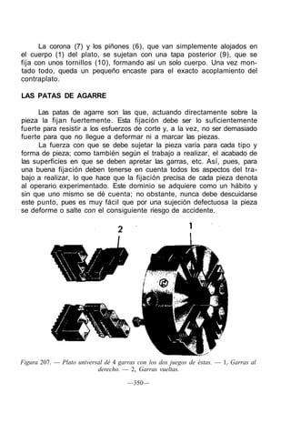 La corona (7) y los piñones (6), que van simplemente alojados en
el cuerpo (1) del plato, se sujetan con una tapa posterior (9), que se
fija con unos tornillos (10), formando así un solo cuerpo. Una vez mon-
tado todo, queda un pequeño encaste para el exacto acoplamiento del
contraplato.
LAS PATAS DE AGARRE
Las patas de agarre son las que, actuando directamente sobre la
pieza la fijan fuertemente. Esta fijación debe ser lo suficientemente
fuerte para resistir a los esfuerzos de corte y, a la vez, no ser demasiado
fuerte para que no llegue a deformar ni a marcar las piezas.
La fuerza con que se debe sujetar la pieza varía para cada tipo y
forma de pieza; como también según el trabajo a realizar, el acabado de
las superficies en que se deben apretar las garras, etc. Así, pues, para
una buena fijación deben tenerse en cuenta todos los aspectos del tra-
bajo a realizar, lo que hace que la fijación precisa de cada pieza denota
al operario experimentado. Este dominio se adquiere como un hábito y
sin que uno mismo se dé cuenta; no obstante, nunca debe descuidarse
este punto, pues es muy fácil que por una sujeción defectuosa la pieza
se deforme o salte con el consiguiente riesgo de accidente.
Figura 207. — Plato universal dé 4 garras con los dos juegos de éstas. — 1r Garras al
derecho. — 2, Garras vueltas.
—350—
 