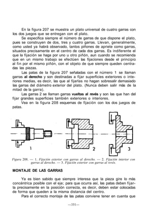 En la figura 207 se muestra un plato universal de cuatro garras con
los dos juegos que se entregan con el plato.
Se especifica siempre el número de garras de que dispone el plato,
pues se construyen de dos, tres y cuatro garras. Llevan, generalmente,
como usted ya habrá observado, tantos piñones de apriete como garras,
situados precisamente en el centro de cada dos garras. Es indiferente el
que la fijación se haga por uno u otro piñón, aun cuando se recomienda
que en un mismo trabajo se efectúen las fijaciones desde el principio
al fin por el mismo piñón, con el objeto de que siempre queden centra-
das las piezas.
Las patas de la figura 207 señaladas con el número 1 se llaman
garras al derecho y son destinadas a fijar superficies exteriores o inte-
riores medias, es decir, las que al fijarlas no hagan sobresalir demasiado
las garras del diámetro exterior del plato. (Nunca deben salir más de la
mitad de la garra).
Las garras 2 se llaman garras vueltas al revés y son las que han del
fijar grandes superficies también exteriores o interiores.
Vea en la figura 208 esquemas de fijación con los dos juegos de
patas.
Figura 208. — 1. Fijación exterior con garras al derecho. — 2. Fijación interior con
garras al derecho. — 3. Fijación exterior con garras al revés.
MONTAJE DE LAS GARRAS
Ya es bien sabido que siempre interesa que la pieza gire lo más
concéntrica posible con el eje; para que ocurra así, las patas deben fijar-
la precisamente en la posición correcta, es decir, deben estar colocadas
de forma que queden a la misma distancia del centro.
Para el correcto montaje de las patas conviene tener en cuenta que
—351—
 