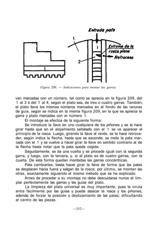 Figura 209. — Indicaciones para montar las garras.
van marcadas con un número, tal como se aprecia en la figura 209, del
1 al 3 ó del 1 al 4, según el plato sea, de tres o cuatro garras. También,
el plato lleva los mismos números marcados en el fondo de las ranuras
de guía, según se indica en la misma figura 209, en la que se aprecia la
garra y plato marcadas con el número 1.
El montaje se efectúa de la siguiente forma:
Se introduce la llave en uno cualquiera de los piñones y se le hace
girar hasta que en el alojamiento señalado con el 1 se ve aparecer el
principio de la rosca. Luego, girando la llave al revés, se la hace retroce-
der, según indica la flecha, hasta que se esconde; se mete la pata mar-
cada con el 1 y se vuelve a hacer girar la llave en sentido contrario al de
la flecha hasta notar que la pata queda cogida.
Seguidamente, se da una vuelta y se procede igual con la segunda
garra, y luego, con la tercera, y, si el plato es de cuatro garras, con la
cuarta. De esta forma quedan montadas las garras concéntricas.
Para cambiarlas, basta hacer girar la llave de forma que las patas
se desplacen hacia fuera y salgan de la rosca; por último, se montan las
otras, exactamente siguiendo el mismo método que se ha explicado.
Antes de proceder a su montaje no debe descuidarse nunca el lim-
piar perfectamente las garras y las guías del plato.
La limpieza del plato universal es muy importante, pues la viruta
entra fácilmente por las guías y puede atascar la rosca y los piñones,
además de forzar la posición o deslizamiento de las patas; dificultando
el centro de las piezas.
—352—
 