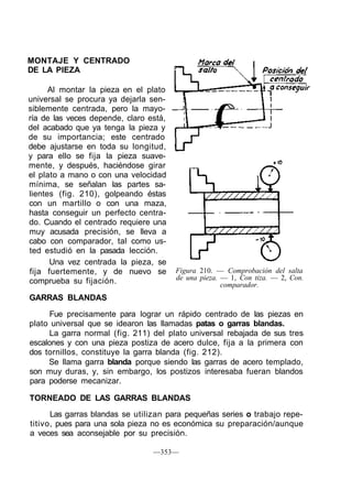 MONTAJE Y CENTRADO
DE LA PIEZA
Al montar la pieza en el plato
universal se procura ya dejarla sen-
siblemente centrada, pero la mayo-
ría de las veces depende, claro está,
del acabado que ya tenga la pieza y
de su importancia; este centrado
debe ajustarse en toda su longitud,
y para ello se fija la pieza suave-
mente, y después, haciéndose girar
el plato a mano o con una velocidad
mínima, se señalan las partes sa-
lientes (fig. 210), golpeando éstas
con un martillo o con una maza,
hasta conseguir un perfecto centra-
do. Cuando el centrado requiere una
muy acusada precisión, se lleva a
cabo con comparador, tal como us-
ted estudió en la pasada lección.
Una vez centrada la pieza, se
fija fuertemente, y de nuevo se
comprueba su fijación.
GARRAS BLANDAS
Fue precisamente para lograr un rápido centrado de las piezas en
plato universal que se idearon las llamadas patas o garras blandas.
La garra normal (fig. 211) del plato universal rebajada de sus tres
escalones y con una pieza postiza de acero dulce, fija a la primera con
dos tornillos, constituye la garra blanda (fig. 212).
Se llama garra blanda porque siendo las garras de acero templado,
son muy duras, y, sin embargo, los postizos interesaba fueran blandos
para poderse mecanizar.
TORNEADO DE LAS GARRAS BLANDAS
Las garras blandas se utilizan para pequeñas series o trabajo repe-
titivo, pues para una sola pieza no es económica su preparación/aunque
a veces sea aconsejable por su precisión.
—353—
Figura 210. — Comprobación del salta
de una pieza. — 1, Con tiza. — 2, Con.
comparador.
 