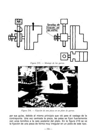 Figura 216. — Fijación de una pieza en un plato de garras.
por sus guías, debido al mismo principio que vió para el vastago de la
contrapunta. Una vez centrada la pieza, las patas se fijan fuertemente
con unos tornillos a la cara posterior del plato. En la figura 216 se ve
la fijación de una pieza de forma muy irregular en un plato de este tipo.
— 356 —
Figura 215. — Montaje de las garras.
 
