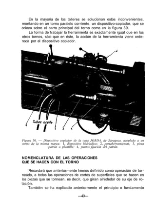 En la mayoría de los talleres se solucionan estos inconvenientes,
montando en un torno paralelo corriente, un dispositivo-copiador, que se
coloca sobre el carro principal del torno como en la figura 30.
La forma de trabajar la herramienta es exactamente igual que en los
otros tornos, sólo que en éste, la acción de la herramienta viene orde-
nada por el dispositivo copiador.
Figura 30. — Dispositivo copiador de la casa JORDA, de Zaragoza, acoplado a un
torno de la misma marca: 1, dispositivo hidráulico; 2, portaherramientas; 3, pieza
patrón o plantilla; 4, puntos fijación del patrón.
NOMENCLATURA DE LAS OPERACIONES
QUE SE HACEN CON EL TORNO
Recordará que anteriormente hemos definido como operación de tor-
neado, a todas las operaciones de cortes de superficies que se hacen en
las piezas que se tornean, es decir, que giran alrededor de su eje de ro-
tación.
También se ha explicado anteriormente el principio o fundamento
—40—
 