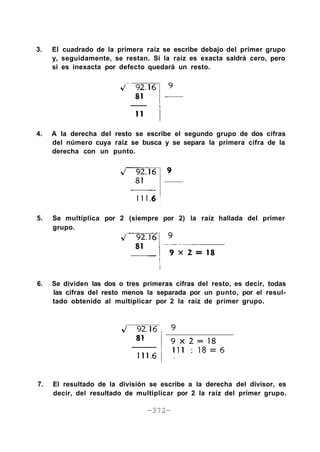 3. El cuadrado de la primera raíz se escribe debajo del primer grupo
y, seguidamente, se restan. Si la raíz es exacta saldrá cero, pero
si es inexacta por defecto quedará un resto.
4. A la derecha del resto se escribe el segundo grupo de dos cifras
del número cuya raíz se busca y se separa la primera cifra de la
derecha con un punto.
5. Se multiplica por 2 (siempre por 2) la raíz hallada del primer
grupo.
6. Se dividen las dos o tres primeras cifras del resto, es decir, todas
las cifras del resto menos la separada por un punto, por el resul-
tado obtenido al multiplicar por 2 la raíz de primer grupo.
7. El resultado de la división se escribe a la derecha del divisor, es
decir, del resultado de multiplicar por 2 la raíz del primer grupo.
—372—
 