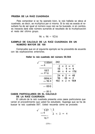 PRUEBA DE LA RAÍZ CUADRADA
Para comprobar si se ha operado bien, la raíz hallada se eleva al
cuadrado, es decir, se multiplica por sí misma. Si la raíz es exacta el re-
sultado ha de ser igual al número cuya raíz se ha buscado, si en cambio,
es inexacta dará este número sumando al resultado de la multiplicación
el resto del último grupo.
96 x 96 = 9216
EJEMPLO DE CALCULO DE LA RAÍZ CUADRADA EN UN
NUMERO MAYOR DE 100
Compruebe que en el siguiente ejemplo se ha procedido de acuerdo
con las explicaciones anteriores.
Hallar la raíz cuadrada del número 58.564
— 00 0
CASOS PARTICULARES EN EL CALCULO
DE LA RAÍZ CUADRADA
El cálculo de la raíz cuadrada presenta unos casos particulares que
varían el procedimiento que usted ha estudiado. Suponga que se ha de
buscar la raíz cuadrada 567. Usted recuerda cómo se procede:
-374—
 