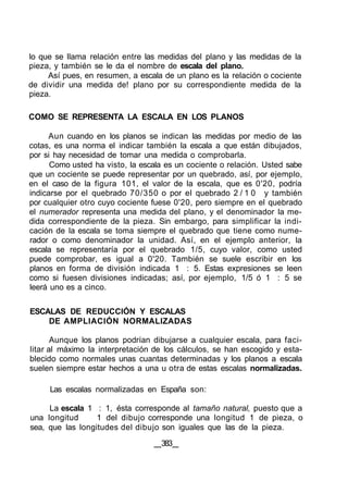 lo que se llama relación entre las medidas del plano y las medidas de la
pieza, y también se le da el nombre de escala del plano.
Así pues, en resumen, a escala de un plano es la relación o cociente
de dividir una medida de! plano por su correspondiente medida de la
pieza.
COMO SE REPRESENTA LA ESCALA EN LOS PLANOS
Aun cuando en los planos se indican las medidas por medio de las
cotas, es una norma el indicar también la escala a que están dibujados,
por si hay necesidad de tomar una medida o comprobarla.
Como usted ha visto, la escala es un cociente o relación. Usted sabe
que un cociente se puede representar por un quebrado, así, por ejemplo,
en el caso de la figura 101, el valor de la escala, que es 0'20, podría
indicarse por el quebrado 70/350 o por el quebrado 2 / 1 0 y también
por cualquier otro cuyo cociente fuese 0'20, pero siempre en el quebrado
el numerador representa una medida del plano, y el denominador la me-
dida correspondiente de la pieza. Sin embargo, para simplificar la indi-
cación de la escala se toma siempre el quebrado que tiene como nume-
rador o como denominador la unidad. Así, en el ejemplo anterior, la
escala se representaría por el quebrado 1/5, cuyo valor, como usted
puede comprobar, es igual a 0'20. También se suele escribir en los
planos en forma de división indicada 1 : 5. Estas expresiones se leen
como si fuesen divisiones indicadas; así, por ejemplo, 1/5 ó 1 : 5 se
leerá uno es a cinco.
ESCALAS DE REDUCCIÓN Y ESCALAS
DE AMPLIACIÓN NORMALIZADAS
Aunque los planos podrían dibujarse a cualquier escala, para faci-
litar al máximo la interpretación de los cálculos, se han escogido y esta-
blecido como normales unas cuantas determinadas y los planos a escala
suelen siempre estar hechos a una u otra de estas escalas normalizadas.
Las escalas normalizadas en España son:
La escala 1 : 1, ésta corresponde al tamaño natural, puesto que a
una longitud 1 del dibujo corresponde una longitud 1 de pieza, o
sea, que las longitudes del dibujo son iguales que las de la pieza.
383
 