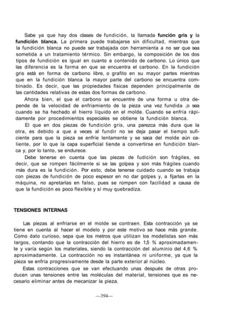Sabe ya que hay dos clases de fundición, la llamada función gris y la
fundición blanca. La primera puede trabajarse sin dificultad, mientras que
la fundición blanca no puede ser trabajada con herramienta a no ser que sea
sometida a un tratamiento térmico. Sin embargo, la composición de los dos
tipos de fundición es igual en cuanto a contenido de carbono. Lo único que
las diferencia es la forma en que se encuentra el carbono. En la fundición
gris está en forma de carbono libre, o grafito en su mayor partes mientras
que en la fundición blanca la mayor parte del carbono se encuentra com-
binado. Es decir, que las propiedades físicas dependen principalmente de
las cantidades relativas de estas dos formas de carbono.
Ahora bien, el que el carbono se encuentre de una forma u otra de-
pende de la velocidad de enfriamiento de la pieza una vez fundida ,o sea
cuando se ha hechado el hierro líquido en el molde. Cuando se enfría rápi-
damente por procedimientos especiales se obtiene la fundición blanca.
El que en dos piezas de fundición gris, una parezca más dura que la
otra, es debido a que a veces al fundir no se deja pasar el tiempo sufi-
ciente para que la pieza se enfríe lentamente y se saca del molde aún ca-
liente, por lo que la capa superficial tiende a convertirse en fundición blan-
ca y, por lo tanto, se endurece.
Debe tenerse en cuenta que las piezas de fudición son frágiles, es
decir, que se rompen fácilmente si se las golpea y son más frágiles cuando
más dura es la fundición. Por esto, debe tenerse cuidado cuando se trabaja
con piezas de fundición de poco espesor en no dar golpes y, a fijarlas en la
máquina, no apretarlas en falso, pues se rompen con facilidad a causa de
que la fundición es poco flexible y sí muy quebradiza.
TENSIONES INTERNAS
Las piezas al enfriarse en el molde se contraen. Esta contracción ya se
tiene en cuenta al hacer el modelo y por este motivo se hace más grande.
Como dato curioso, sepa que los metros que utilizan los modelistas son más
largos, contando que la contracción del hierro es de 1,5 % aproximadamen-
te y varía según los materiales, siendo la contracción del aluminio del 4,6 %
aproximadamente. La contracción no es instantánea ni uniforme, ya que la
pieza se enfría progresivamente desde la parte exterior al núcleo.
Estas contracciones que se van efectuando unas después de otras pro-
ducen unas tensiones entre las moléculas del material, tensiones que es ne-
cesario eliminar antes de mecanizar la pieza.
—394—
 