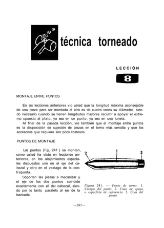 técnica torneado
L E C C I Ó N
MONTAJE ENTRE PUNTOS
En las lecciones anteriores vio usted que la longitud máxima aconsejable
de una pieza para ser montada al aire es de cuatro veces su diámetro, sien-
do necesario cuando se tienen longitudes mayores recurrir a apoyar el extre-
mo opuesto al plato, ya sea en un punto, ya sea en una luneta.
Al final de la pasada lección, vio también que el montaje entre puntos
es la disposición de sujeción de piezas en el torno más sencilla y que los
accesorios que requiere son poco costosos.
PUNTOS DE MONTAJE
Los puntos (fig. 241 ) se montan,
como usted ha visto en lecciones an-
teriores, en los alojamientos especia-
les dispuestos uno en el eje del ca-
bezal y otro en el vastago de la con-
trapunta.
Soportan las piezas a mecanizar y
el eje de los dos puntos coincide
exactamente con el del cabezal, sien-
do por lo tanto paralelo al eje de la
bancada.
Figura 241. — Punto de torno: 1.
Cuerpo del punto. 2. Cono de apoyo
o superficie de referencia. 3. Cola del
punto.
—397—
 