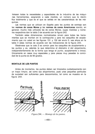 hiriesen todas la necesidades y capacidades de la industria de las máqui-
nas herramientas, asignando a cada medida, un número que le identi-
fica totalmente y que es el que se señala en las características de las má-
quinas.
Las normas que se utilizan en España para los puntos de centraje son
las normas de conos Morse y las normas de conos Americanas siendo, en
general, mucho más utilizada las de conos Morse, cuyas medidas y núme-
ros respectivos dan la tabla 3 de acuerdo con la figura 242.
También estas dimensiones normalizadas sirven para todas las herra-
mientas que se montan en la contrapunta y para los casquillos de acopla-
miento que vio usted en las figuras 131 y 132 del envío 5; vea ahora en la
tabla 4 estas normas de acuerdo con las indicaciones de la figura 243.
Obsérvese que la cota Z es común para los casquillos de acoplamiento y
los puntos y es, además la que determina el diámetro d del alojamiento,
independientemente de la forma que tenga el punto, acoplamiento o broca.
Únicamente en casos muy especiales y para piezas muy pesadas la conici-
dad de la punta es de 90 grados.
MONTAJE DE LOS PUNTOS
Antes de montarlos, los puntos deben ser limpiados cuidadosamente con
un trapo limpio, así como sus alojamientos, pues unas pequeñas partículas
de suciedad son suficientes para descentrarlos, tal como se muestra en la
figura 244.
Figura 244. — Montaje de los puntos.
—400—
 