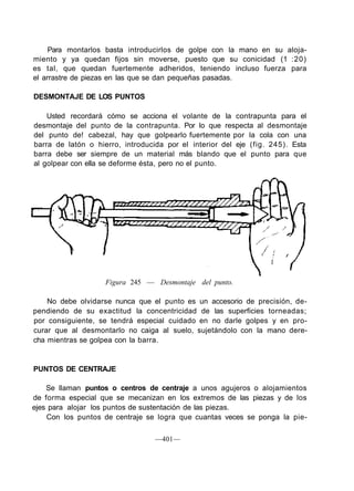 Para montarlos basta introducirlos de golpe con la mano en su aloja-
miento y ya quedan fijos sin moverse, puesto que su conicidad (1 :20)
es tal, que quedan fuertemente adheridos, teniendo incluso fuerza para
el arrastre de piezas en las que se dan pequeñas pasadas.
DESMONTAJE DE LOS PUNTOS
Usted recordará cómo se acciona el volante de la contrapunta para el
desmontaje del punto de la contrapunta. Por lo que respecta al desmontaje
del punto de! cabezal, hay que golpearlo fuertemente por la cola con una
barra de latón o hierro, introducida por el interior del eje (fig. 245). Esta
barra debe ser siempre de un material más blando que el punto para que
al golpear con ella se deforme ésta, pero no el punto.
Figura 245 — Desmontaje del punto.
No debe olvidarse nunca que el punto es un accesorio de precisión, de-
pendiendo de su exactitud la concentricidad de las superficies torneadas;
por consiguiente, se tendrá especial cuidado en no darle golpes y en pro-
curar que al desmontarlo no caiga al suelo, sujetándolo con la mano dere-
cha mientras se golpea con la barra.
PUNTOS DE CENTRAJE
Se llaman puntos o centros de centraje a unos agujeros o alojamientos
de forma especial que se mecanizan en los extremos de las piezas y de los
ejes para alojar los puntos de sustentación de las piezas.
Con los puntos de centraje se logra que cuantas veces se ponga la pie-
—401—
 