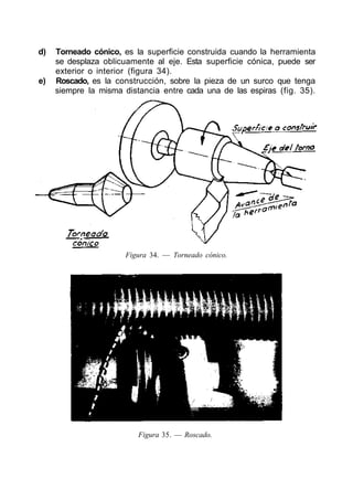 d) Torneado cónico, es la superficie construida cuando la herramienta
se desplaza oblicuamente al eje. Esta superficie cónica, puede ser
exterior o interior (figura 34).
e) Roscado, es la construcción, sobre la pieza de un surco que tenga
siempre la misma distancia entre cada una de las espiras (fig. 35).
Figura 34. — Torneado cónico.
Figura 35. — Roscado.
 