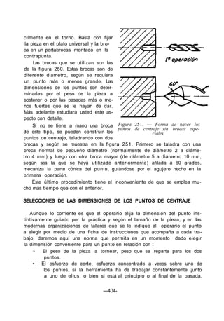 Figura 251. — Forma de hacer los
puntos de centraje sin brocas espe-
ciales.
cilmente en el torno. Basta con fijar
la pieza en el plato universal y la bro-
ca en un portabrocas montado en la
contrapunta.
Las brocas que se utilizan son las
de la figura 250. Estas brocas son de
diferente diámetro, según se requiera
un punto más o menos grande. Las
dimensiones de los puntos son deter-
minadas por el peso de la pieza a
sostener o por las pasadas más o me-
nos fuertes que se le hayan de dar.
Más adelante estudiará usted este as-
pecto con detalle.
Si no se tiene a mano una broca
de este tipo, se pueden construir los
puntos de centraje, taladrando con dos
brocas y según se muestra en la figura 251. Primero se taladra con una
broca normal de pequeño diámetro (normalmente de diámetro 2 a diáme-
tro 4 mm) y luego con otra broca mayor (de diámetro 5 a diámetro 10 mm,
según sea la que se haya utilizado anteriormente) afilada a 60 grados,
mecaniza la parte cónica del punto, guiándose por el agujero hecho en la
primera operación.
Este último procedimiento tiene el inconveniente de que se emplea mu-
cho más tiempo que con el anterior.
SELECCIONES DE LAS DIMENSIONES DE LOS PUNTOS DE CENTRAJE
Aunque lo corriente es que el operario elija la dimensión del punto ins-
tintivamente guiado por la práctica y según el tamaño de la pieza, y en las
modernas organizaciones de talleres que se le indique al operario el punto
a elegir por medio de una ficha de instrucciones que acompaña a cada tra-
bajo, daremos aquí una norma que permita en un momento dado elegir
la dimensión conveniente para un punto en relación con :
• El peso de la pieza a tornear, peso que se reparte para los dos
puntos.
• El esfuerzo de corte, esfuerzo concentrado a veces sobre uno de
los puntos, si la herramienta ha de trabajar constantemente ¡unto
a uno de ellos, o bien si está al principio o al final de la pasada.
—404-
 