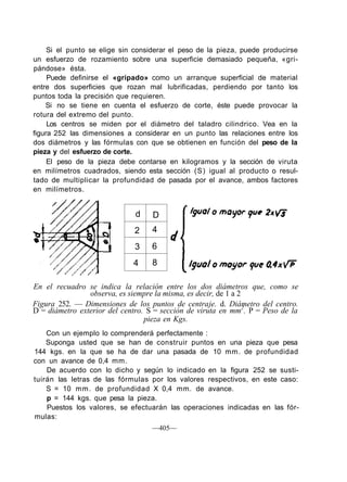 Si el punto se elige sin considerar el peso de la pieza, puede producirse
un esfuerzo de rozamiento sobre una superficie demasiado pequeña, «gri-
pándose» ésta.
Puede definirse el «gripado» como un arranque superficial de material
entre dos superficies que rozan mal lubrificadas, perdiendo por tanto los
puntos toda la precisión que requieren.
Si no se tiene en cuenta el esfuerzo de corte, éste puede provocar la
rotura del extremo del punto.
Los centros se miden por el diámetro del taladro cilindrico. Vea en la
figura 252 las dimensiones a considerar en un punto las relaciones entre los
dos diámetros y las fórmulas con que se obtienen en función del peso de la
pieza y del esfuerzo de corte.
El peso de la pieza debe contarse en kilogramos y la sección de viruta
en milímetros cuadrados, siendo esta sección (S) igual al producto o resul-
tado de multiplicar la profundidad de pasada por el avance, ambos factores
en milímetros.
d
2
3
4
D
4
6
8
En el recuadro se indica la relación entre los dos diámetros que, como se
observa, es siempre la misma, es decir, de 1 a 2
Figura 252. — Dimensiones de los puntos de centraje. d. Diámetro del centro.
D = diámetro exterior del centro. S = sección de viruta en mm2
. P = Peso de la
pieza en Kgs.
Con un ejemplo lo comprenderá perfectamente :
Suponga usted que se han de construir puntos en una pieza que pesa
144 kgs. en la que se ha de dar una pasada de 10 mm. de profundidad
con un avance de 0,4 mm.
De acuerdo con lo dicho y según lo indicado en la figura 252 se susti-
tuirán las letras de las fórmulas por los valores respectivos, en este caso:
S = 10 mm. de profundidad X 0,4 mm. de avance.
p = 144 kgs. que pesa la pieza.
Puestos los valores, se efectuarán las operaciones indicadas en las fór-
mulas:
—405—
 