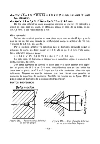 De los dos diámetros debe escogerse siempre el mayor. El diámetro a
elegir en este caso es, pues, el obtenido según el peso de la pieza, es de-
cir, 4,8 mm., o sea redondeando 5 mm.
Otro ejemplo:
Se han de construir puntos en una pieza cuyo peso es de 49 kgs. y en la
que se ha de dar una pasada de profundidad como la anterior de 10 mm.
y avance de 0,4 mm. por vuelta.
Por el ejemplo anterior ya sabemos que el diámetro calculado según el
esfuerzo de corte, es decir, según d = 2 X VS es de Ø 4 mm. Falta calcu-
lar el diámetro según el peso :
d = 0,4 X V P= 0,4 X V 4 9 = 0,4 X 7 = Ø 2,8 mm.
En este caso, el diámetro a escoger es el calculado según el esfuerzo de
corte, es decir, de 4 mm.
Con estos ejemplos se aprecia el gran peso y la gran sección que sopor-
tan un punto de Ø 5 ó de Ø 4 mm., deduciéndose que en casi todos los
casos con un punto de Ø 2 a Ø 3 que son los más corrientes habrá más que
suficiente. Téngase en cuenta, además, que para piezas muy pesadas se
aumenta la superficie de contacto. También las brocas de la figura 250 se
piden según el diámetro de la espiga cilindrica menor.
PUNTOS PROTEGIDOS
Figura 253. — Punto normal deforma-
do por un golpe.
Figura 254. — Con el punto deforma-
do no se centra bien la pieza.
—406—
 