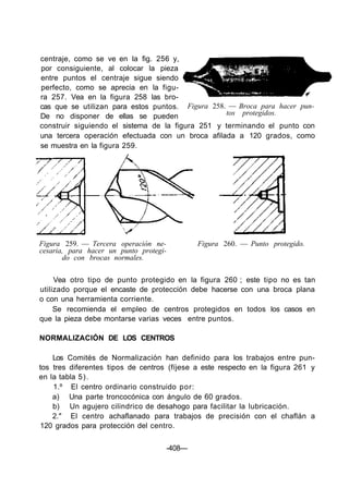 centraje, como se ve en la fig. 256 y,
por consiguiente, al colocar la pieza
entre puntos el centraje sigue siendo
perfecto, como se aprecia en la figu-
ra 257. Vea en la figura 258 las bro-
cas que se utilizan para estos puntos.
De no disponer de ellas se pueden
Figura 258. — Broca para hacer pun-
tos protegidos.
construir siguiendo el sistema de la figura 251 y terminando el punto con
una tercera operación efectuada con un broca afilada a 120 grados, como
se muestra en la figura 259.
Figura 259. — Tercera operación ne-
cesaria, para hacer un punto protegi-
do con brocas normales.
Figura 260. — Punto protegido.
Vea otro tipo de punto protegido en la figura 260 ; este tipo no es tan
utilizado porque el encaste de protección debe hacerse con una broca plana
o con una herramienta corriente.
Se recomienda el empleo de centros protegidos en todos los casos en
que la pieza debe montarse varias veces entre puntos.
NORMALIZACIÓN DE LOS CENTROS
Los Comités de Normalización han definido para los trabajos entre pun-
tos tres diferentes tipos de centros (fíjese a este respecto en la figura 261 y
en la tabla 5).
1.º El centro ordinario construido por:
a) Una parte troncocónica con ángulo de 60 grados.
b) Un agujero cilindrico de desahogo para facilitar la lubricación.
2." El centro achaflanado para trabajos de precisión con el chaflán a
120 grados para protección del centro.
-408—
 
