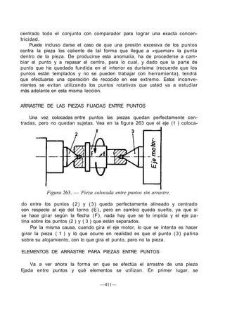 centrado todo el conjunto con comparador para lograr una exacta concen-
tricidad.
Puede incluso darse el caso de que una presión excesiva de los puntos
contra la pieza los caliente de tal forma que llegue a «quemar» la punta
dentro de la pieza. De producirse esta anomalía, ha de procederse a cam-
biar el punto y a repasar el centro, para lo cual, y dado que la parte de
punto que ha quedado fundida en el interior es durísima (recuerde que los
puntos están templados y no se pueden trabajar con herramienta), tendrá
que efectuarse una operación de recocido en ese extremo. Estos inconve-
nientes se evitan utilizando los puntos rotativos que usted va a estudiar
más adelante en esta misma lección.
ARRASTRE DE LAS PIEZAS FIJADAS ENTRE PUNTOS
Una vez colocadas entre puntos las piezas quedan perfectamente cen-
tradas, pero no quedan sujetas. Vea en la figura 263 que el eje (1 ) coloca-
1
Figura 263. — Pieza colocada entre puntos sin arrastre.
do entre los puntos (2) y (3) queda perfectamente alineado y centrado
con respecto al eje del torno (E), pero en cambio queda suelto, ya que si
se hace girar según la flecha (F), nada hay que se lo impida y el eje pa-
tina sobre los puntos (2 ) y ( 3 ) que están separados.
Por la misma causa, cuando gira el eje motor, lo que se intenta es hacer
girar la pieza ( 1 ) y lo que ocurre en realidad es que el punto (3) patina
sobre su alojamiento, con lo que gira el punto, pero no la pieza.
ELEMENTOS DE ARRASTRE PARA PIEZAS ENTRE PUNTOS
Va a ver ahora la forma en que se efectúa el arrastre de una pieza
fijada entre puntos y qué elementos se utilizan. En primer lugar, se
—411—
 