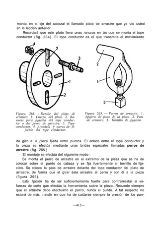 monta en el eje del cabezal el llamado plato de arrastre que ya vio usted
en la lección anterior.
Recordará que este plato lleva unas ranuras en las que se monta el tope
conductor (fig. 264). El tope conductor es el que transmite el movimiento
Figura, 264. - Detalle del plato de
arrastre: 1. Cuerpo del plato. 2. Ra-
nuras para fijación del tope conduc-
tor o del perro de arrastre. 3. Tope
conductor. 4, Arandela y tuerca de- fi-
jación del tope conductor.
Figura 265. — Perros de arrastre: 1.
Agujero de paso de la pieza. 2. Pata
de arrastre. 3. Tornillo de fijación.
de giro a la pieza fijada entre puntos. El enlace entre el tope conductor y
la pieza se efectúa mediante unas bridas especiales llamadas perros de
arrastre (fig. 265 ).
El montaje se efectúa del siguiente modo :
Se monta el perro de arrastre en el extremo de la pieza que se ha de
colocar sobre el punto de cabeza y se fija fuertemente el tornillo de fija-
ción. Se coloca la pata de arrastre delante del tope conductor del plato de
arrastre, de forma que al girar éste arrastre al perro y con él a la pieza
(figura 266).
Esta fijación ha de ser suficientemente fuerte para contrarrestar al es-
fuerzo de corte que efectúa la herramienta sobre la pieza. Recuerde siempre
que el arrastre debe efectuarlo el perro, nunca el punto. A tal respecto no
estará de más insistir en que ha de cuidarse siempre la presión de los pun-
—412—
 