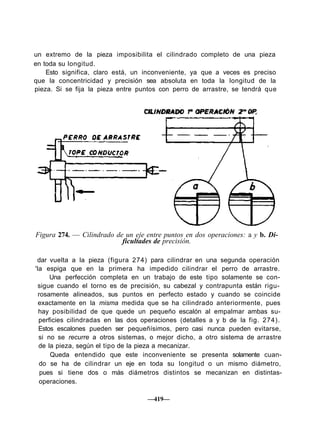 un extremo de la pieza imposibilita el cilindrado completo de una pieza
en toda su longitud.
Esto significa, claro está, un inconveniente, ya que a veces es preciso
que la concentricidad y precisión sea absoluta en toda la longitud de la
pieza. Si se fija la pieza entre puntos con perro de arrastre, se tendrá que
CILINDRADO 1ª OPERACIÓN 2ª 0P.
Figura 274. — Cilindrado de un eje entre puntos en dos operaciones: a y b. Di-
ficultades de precisión.
dar vuelta a la pieza (figura 274) para cilindrar en una segunda operación
'la espiga que en la primera ha impedido cilindrar el perro de arrastre.
Una perfección completa en un trabajo de este tipo solamente se con-
sigue cuando el torno es de precisión, su cabezal y contrapunta están rigu-
rosamente alineados, sus puntos en perfecto estado y cuando se coincide
exactamente en la misma medida que se ha cilindrado anteriormente, pues
hay posibilidad de que quede un pequeño escalón al empalmar ambas su-
perficies cilindradas en las dos operaciones (detalles a y b de la fig. 274).
Estos escalones pueden ser pequeñísimos, pero casi nunca pueden evitarse,
si no se recurre a otros sistemas, o mejor dicho, a otro sistema de arrastre
de la pieza, según el tipo de la pieza a mecanizar.
Queda entendido que este inconveniente se presenta solamente cuan-
do se ha de cilindrar un eje en toda su longitud o un mismo diámetro,
pues si tiene dos o más diámetros distintos se mecanizan en distintas-
operaciones.
—419—
 
