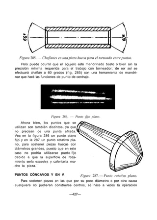Figura 285. — Chaflanes en una pieza hueca para el torneado entre puntos.
Pero puede ocurrir que el agujero esté mandrinado basto o bien sin la
precisión mínima requerida para el trabajo con torneador; de ser así se
efectuará chaflán a 60 grados (fig. 285) con una herramienta de mandri-
nar que hará las funciones de punto de centraje.
—427—
Figura 286. — Punto fijo plano.
Figura 287. — Punto rotativo plano.PUNTOS CÓNCAVOS Y EN V
Para sostener piezas en las que por su poco diámetro c por otra causa
cualquiera no pudieran construirse centros, se hace a veces la operación
Ahora bien, los puntos que se
utilizan son también distintos, ya que
no precisan de una punta afilada.
Vea en la figura 286 un punto plano
fijo y en la 287 un punto rotativo pla-
no, para sostener piezas huecas con
diámetros grandes, puesto que en este
caso no podría utilizarse punto fíjo
debido a que la superficie de roza-
miento sería excesiva y calentaría mu-
cho la pieza.
 