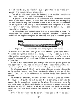 o en el cono del eje, las dificultades que se presentan son del mismo orden
que con el torneador montado entre puntos.
Para el montaje entre puntos los torneadores se clasifican también en
dos grupos : torneadores fijos y torneadores extensibles.
Las piezas que se monten a los torneadores fijos deben estar mandri-
nadas a una medida exacta, es decir, con una tolerancia muy restringida y
con una superficie muy bien acabada, ya que al ser el arrastre por adheren-
cia, la superficie de la pieza y la del torneador deben «pegarse» al máximo
y un torneado con rayas, disminuiría la superficie del contacto y, por con-
siguiente, de arrastre.
Los torneadores fijos se construyen de acero y se templan, a fin de pro-
porcionarles una dureza que evite un desgaste prematuro. Téngase en
cuenta que un pequeño desgaste es suficiente para que el torneador pierda
Figura 291. — Torneador fijo para trabajar piezas entre puntos.
la medida inicial de forma que ya no puede utilizarse para dicha medida.
Se acaba su superficie exterior con muela, es decir, se rectifica, a la me-
dida precisa, que. se determina con una tolerancia muy pequeña y con una
pequeña conicidad (0,02 mm.) para facilitar la entrada y salida de piezas
(figura 291 ).
Como es fácil comprender, para trabajar una serie de piezas ¡guales en
una operación de este, tipo, se mandrinan todas exactamente iguales, me-
diante el empleo de un calibre de la misma medida que el torneador.
En el caso de que el diámetro de la pieza a tornear quedase más grande
de la medida, aunque sólo fuese ligeramente, ajustaría mal en el tor-
neador (fig. 292) y frecuentemente no tendría fuerza para efectuar el
arrastre.
Al montar el torneador, procúrese siempre colocar la parte del diáme-
tro mayor en el punto fijo del cabezal. De lo contrario, el esfuerzo de
avance de la herramienta «desclava» la pieza. Generalmente, como la
diferencia entre los diámetros externos no se aprecia a simple vista en el
extremo del diámetro mayor, o sea el de fijación del perro de arrastre,
llevan un plano que sirve además para colocar el tornillo de apriete del
perro.
Otro de los inconvenientes de los torneadores fijos es el que se obser-
—429—
 