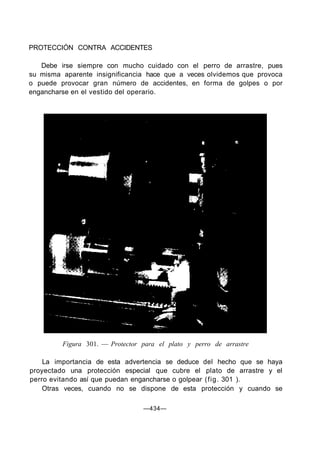 PROTECCIÓN CONTRA ACCIDENTES
Debe irse siempre con mucho cuidado con el perro de arrastre, pues
su misma aparente insignificancia hace que a veces olvidemos que provoca
o puede provocar gran número de accidentes, en forma de golpes o por
engancharse en el vestido del operario.
Figura 301. — Protector para el plato y perro de arrastre
La importancia de esta advertencia se deduce del hecho que se haya
proyectado una protección especial que cubre el plato de arrastre y el
perro evitando así que puedan engancharse o golpear (fig. 301 ).
Otras veces, cuando no se dispone de esta protección y cuando se
—434—
 