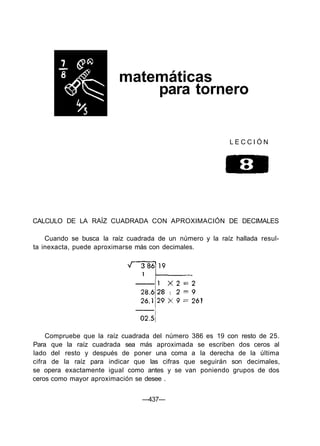 matemáticas
para tornero
L E C C I Ó N
CALCULO DE LA RAÍZ CUADRADA CON APROXIMACIÓN DE DECIMALES
Cuando se busca la raíz cuadrada de un número y la raíz hallada resul-
ta inexacta, puede aproximarse más con decimales.
Compruebe que la raíz cuadrada del número 386 es 19 con resto de 25.
Para que la raíz cuadrada sea más aproximada se escriben dos ceros al
lado del resto y después de poner una coma a la derecha de la última
cifra de la raíz para indicar que las cifras que seguirán son decimales,
se opera exactamente igual como antes y se van poniendo grupos de dos
ceros como mayor aproximación se desee .
—437—
 