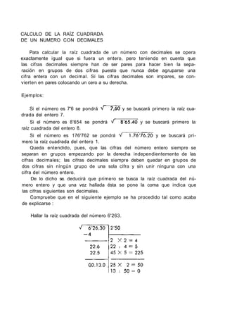 CALCULO DE LA RAÍZ CUADRADA
DE UN NUMERO CON DECIMALES
Para calcular la raíz cuadrada de un número con decimales se opera
exactamente igual que si fuera un entero, pero teniendo en cuenta que
las cifras decimales siempre han de ser pares para hacer bien la sepa-
ración en grupos de dos cifras puesto que nunca debe agruparse una
cifra entera con un decimal. Sí las cifras decimales son impares, se con-
vierten en pares colocando un cero a su derecha.
Ejemplos:
Si el número es 7'6 se pondrá y se buscará primero la raíz cua-
drada del entero 7.
Si el número es 8'654 se pondrá y se buscará primero la
raíz cuadrada del entero 8.
Si el número es 176'762 se pondrá y se buscará pri-
mero la raíz cuadrada del entero 1.
Queda entendido, pues, que las cifras del número entero siempre se
separan en grupos empezando por la derecha independientemente de las
cifras decimales; las cifras decimales siempre deben quedar en grupos de
dos cifras sin ningún grupo de una sola cifra y sin unir ninguna con una
cifra del número entero.
De lo dicho se. deducirá que primero se busca la raíz cuadrada del nú-
mero entero y que una vez hallada ésta se pone la coma que indica que
las cifras siguientes son decimales.
Compruebe que en el siguiente ejemplo se ha procedido tal como acaba
de explicarse :
Hallar la raíz cuadrada del número 6'263.
 