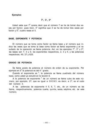 Ejemplos:
Usted sabe que 72
quiere decir que el número 7 se ha de tomar dos ve-
ces por factor; pues bien, 33
significa que 3 se ha de tomar tres veces por
factor y 54
, cuatro veces el 5.
BASE, EXPONENTE Y POTENCIA
El número que se toma como factor se llama base y el número que in-
dica las veces que se toma la base como factor se llama exponente y el re-
sultado de la operación se llama potencia. Así, en los ejemplos 72
, 33
y 54
,
las bases son 7, 3 y 5; los exponentes respectivos, 2, 3 y 4, y las potencias
respectivas, 49, 27 y 625.
GRADO DE POTENCIA
Se llama grado de potencia al número de orden de su exponente. Por
ejemplo en 54
la potencia es del 4.° grado.
Cuando el exponente es 2
, la potencia se llama cuadrado del número
base, como usted ya estudió en la lección 6.
A la potencia de exponente 3
de un número se llama cubo de este nú-
mero, por ejemplo, 27, que es igual a 3 X 3 X 3 , es decir, a 33
, es el cubo
del número 3.
A las potencias de exponente 4 5, 6, 7, etc., de un número se las
llama, respectivamente, potencia cuarta, quinta, sexta, séptima, etc. de este
número.
—441—
 