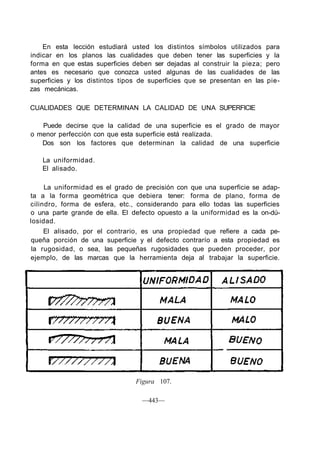En esta lección estudiará usted los distintos símbolos utilizados para
indicar en los planos las cualidades que deben tener las superficies y la
forma en que estas superficies deben ser dejadas al construir la pieza; pero
antes es necesario que conozca usted algunas de las cualidades de las
superficies y los distintos tipos de superficies que se presentan en las pie-
zas mecánicas.
CUALIDADES QUE DETERMINAN LA CALIDAD DE UNA SUPERFICIE
Puede decirse que la calidad de una superficie es el grado de mayor
o menor perfección con que esta superficie está realizada.
Dos son los factores que determinan la calidad de una superficie
La uniformidad.
El alisado.
La uniformidad es el grado de precisión con que una superficie se adap-
ta a la forma geométrica que debiera tener: forma de plano, forma de
cilindro, forma de esfera, etc., considerando para ello todas las superficies
o una parte grande de ella. El defecto opuesto a la uniformidad es la on-dú-
losidad.
El alisado, por el contrario, es una propiedad que refiere a cada pe-
queña porción de una superficie y el defecto contrarío a esta propiedad es
la rugosidad, o sea, las pequeñas rugosidades que pueden proceder, por
ejemplo, de las marcas que la herramienta deja al trabajar la superficie.
Figura 107.
—443—
 