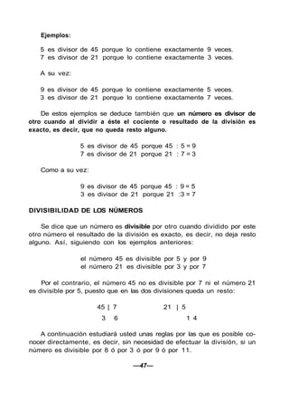 Ejemplos:
5 es divisor de 45 porque lo contiene exactamente 9 veces.
7 es divisor de 21 porque lo contiene exactamente 3 veces.
A su vez:
9 es divisor de 45 porque lo contiene exactamente 5 veces.
3 es divisor de 21 porque lo contiene exactamente 7 veces.
De estos ejemplos se deduce también que un número es divisor de
otro cuando al dividir a éste el cociente o resultado de la división es
exacto, es decir, que no queda resto alguno.
5 es divisor de 45 porque 45 : 5 = 9
7 es divisor de 21 porque 21 : 7 = 3
Como a su vez:
9 es divisor de 45 porque 45 : 9 = 5
3 es divisor de 21 porque 21 :3 = 7
DIVISIBILIDAD DE LOS NÚMEROS
Se dice que un número es divisible por otro cuando dividido por este
otro número el resultado de la división es exacto, es decir, no deja resto
alguno. Así, siguiendo con los ejemplos anteriores:
el número 45 es divisible por 5 y por 9
el número 21 es divisible por 3 y por 7
Por el contrario, el número 45 no es divisible por 7 ni el número 21
es divisible por 5, puesto que en las dos divisiones queda un resto:
45 | 7 21 | 5
3 6 1 4
A continuación estudiará usted unas reglas por las que es posible co-
nocer directamente, es decir, sin necesidad de efectuar la división, si un
número es divisible por 8 ó por 3 ó por 9 ó por 11.
—47—
 