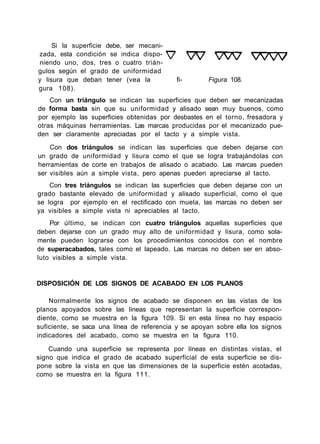 Si la superficie debe, ser mecani-
zada, esta condición se indica dispo-
niendo uno, dos, tres o cuatro trián-
gulos según el grado de uniformidad
y lisura que deban tener (vea la fi- Figura 108.
gura 108).
Con un triángulo se indican las superficies que deben ser mecanizadas
de forma basta sin que su uniformidad y alisado sean muy buenos, como
por ejemplo las superficies obtenidas por desbastes en el torno, fresadora y
otras máquinas herramientas. Las marcas producidas por el mecanizado pue-
den ser claramente apreciadas por el tacto y a simple vista.
Con dos triángulos se indican las superficies que deben dejarse con
un grado de uniformidad y lisura como el que se logra trabajándolas con
herramientas de corte en trabajos de alisado o acabado. Las marcas pueden
ser visibles aún a simple vista, pero apenas pueden apreciarse al tacto.
Con tres triángulos se indican las superficies que deben dejarse con un
grado bastante elevado de uniformidad y alisado superficial, como el que
se logra por ejemplo en el rectificado con muela, las marcas no deben ser
ya visibles a simple vista ni apreciables al tacto.
Por último, se indican con cuatro triángulos aquellas superficies que
deben dejarse con un grado muy alto de uniformidad y lisura, como sola-
mente pueden lograrse con los procedimientos conocidos con el nombre
de superacabados, tales como el lapeado. Las marcas no deben ser en abso-
luto visibles a simple vista.
DISPOSICIÓN DE LOS SIGNOS DE ACABADO EN LOS PLANOS
Normalmente los signos de acabado se disponen en las vistas de los
planos apoyados sobre las líneas que representan la superficie correspon-
diente, como se muestra en la figura 109. Si en esta línea no hay espacio
suficiente, se saca una línea de referencia y se apoyan sobre ella los signos
indicadores del acabado, como se muestra en la figura 110.
Cuando una superficie se representa por líneas en distintas vistas, el
signo que indica el grado de acabado superficial de esta superficie se dis-
pone sobre la vista en que las dimensiones de la superficie estén acotadas,
como se muestra en la figura 111.
 